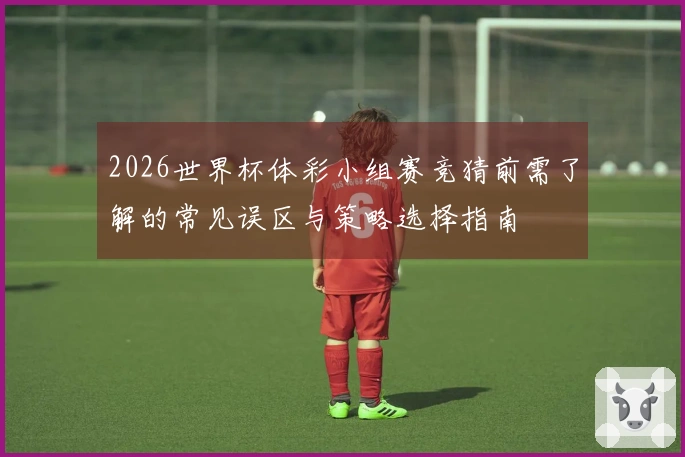 2026世界杯体彩小组赛竞猜前需了解的常见误区与策略选择指南