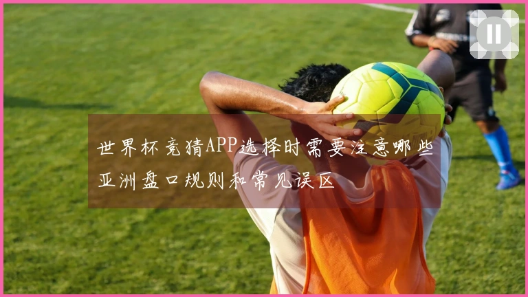 世界杯竞猜APP选择时需要注意哪些亚洲盘口规则和常见误区