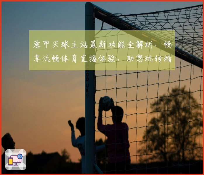 意甲买球主站最新功能全解析，畅享流畅体育直播体验，助您玩转精彩赛程